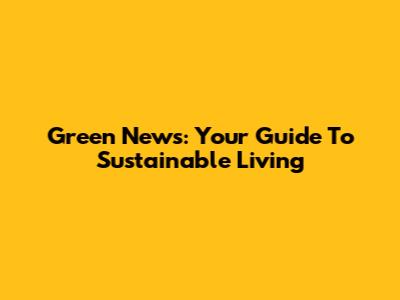 Green News: Your Guide To Sustainable Living