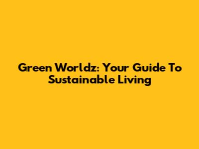 Green Worldz: Your Guide To Sustainable Living