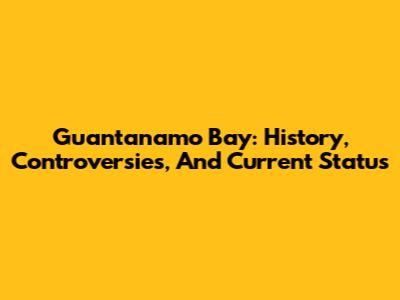 Guantanamo Bay: History, Controversies, And Current Status