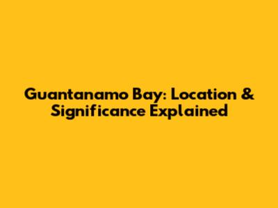 Guantanamo Bay: Location & Significance Explained