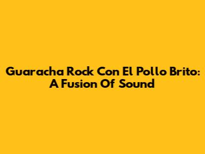 Guaracha Rock Con El Pollo Brito: A Fusion Of Sound