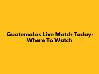 Guatemala's Live Match Today: Where To Watch