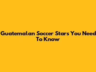 Guatemalan Soccer Stars You Need To Know