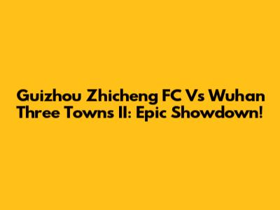 Guizhou Zhicheng FC Vs Wuhan Three Towns II: Epic Showdown!