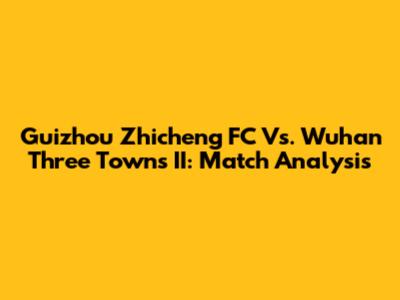 Guizhou Zhicheng FC Vs. Wuhan Three Towns II: Match Analysis