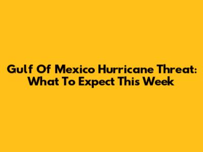 Gulf Of Mexico Hurricane Threat: What To Expect This Week