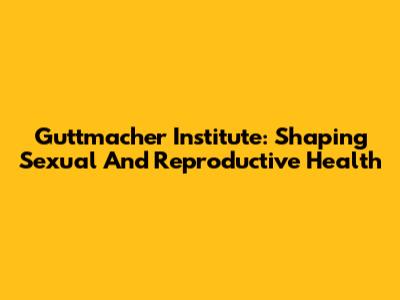 Guttmacher Institute: Shaping Sexual And Reproductive Health