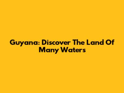 Guyana: Discover The Land Of Many Waters