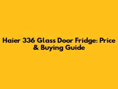 Haier 336 Glass Door Fridge: Price & Buying Guide