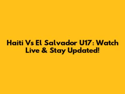 Haiti Vs El Salvador U17: Watch Live & Stay Updated!