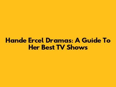 Hande Ercel Dramas: A Guide To Her Best TV Shows