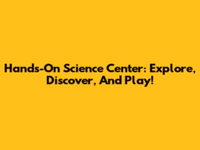 Hands-On Science Center: Explore, Discover, And Play!