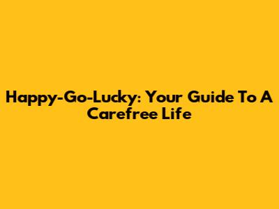 Happy-Go-Lucky: Your Guide To A Carefree Life