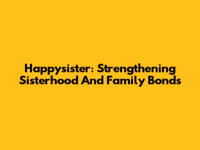 Happysister: Strengthening Sisterhood And Family Bonds