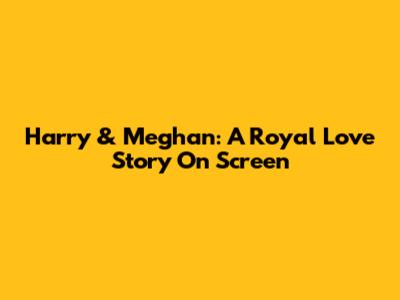 Harry & Meghan: A Royal Love Story On Screen