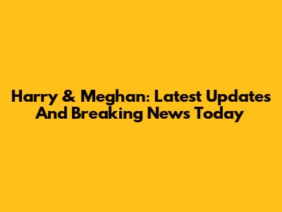 Harry & Meghan: Latest Updates And Breaking News Today