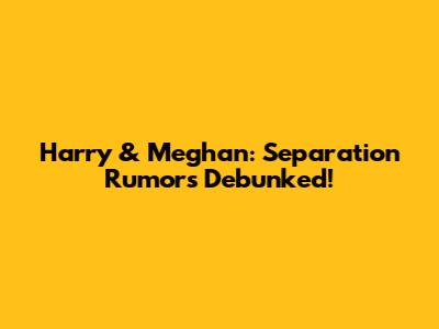 Harry & Meghan: Separation Rumors Debunked!