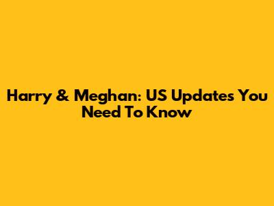 Harry & Meghan: US Updates You Need To Know