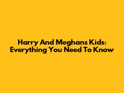 Harry And Meghan's Kids: Everything You Need To Know