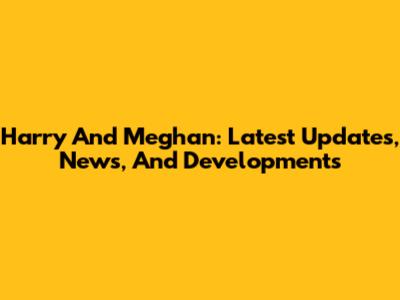 Harry And Meghan: Latest Updates, News, And Developments