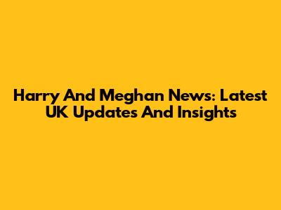 Harry And Meghan News: Latest UK Updates And Insights