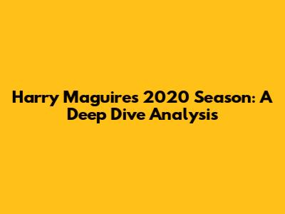 Harry Maguire's 2020 Season: A Deep Dive Analysis