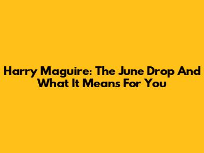 Harry Maguire: The June Drop And What It Means For You
