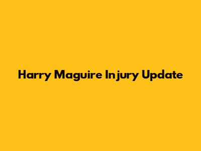 Harry Maguire Injury Update