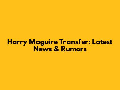 Harry Maguire Transfer: Latest News & Rumors