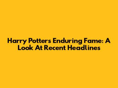 Harry Potter's Enduring Fame: A Look At Recent Headlines