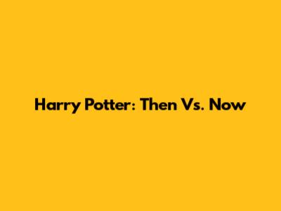 Harry Potter: Then Vs. Now