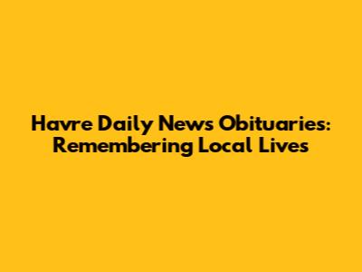 Havre Daily News Obituaries: Remembering Local Lives