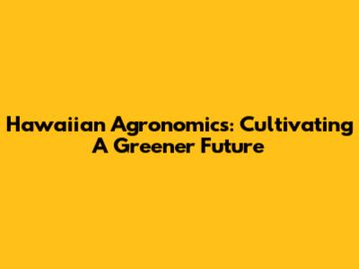 Hawaiian Agronomics: Cultivating A Greener Future