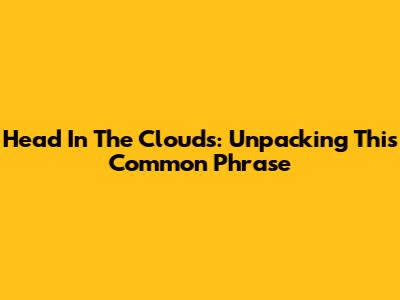 Head In The Clouds: Unpacking This Common Phrase