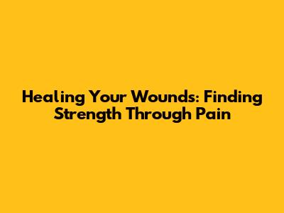 Healing Your Wounds: Finding Strength Through Pain