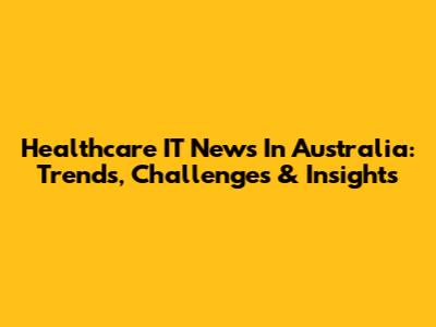 Healthcare IT News In Australia: Trends, Challenges & Insights