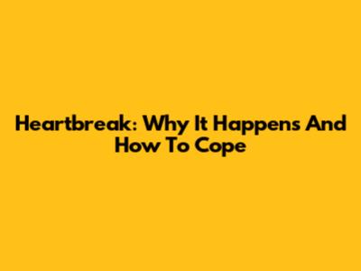 Heartbreak: Why It Happens And How To Cope