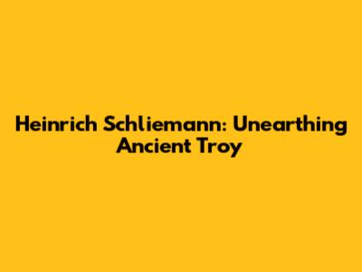 Heinrich Schliemann: Unearthing Ancient Troy
