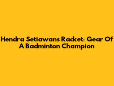 Hendra Setiawan's Racket: Gear Of A Badminton Champion
