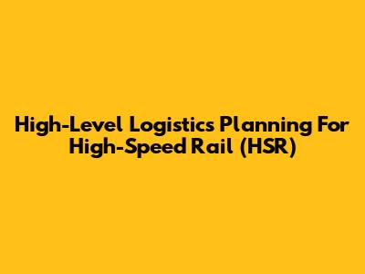 High-Level Logistics Planning For High-Speed Rail (HSR)
