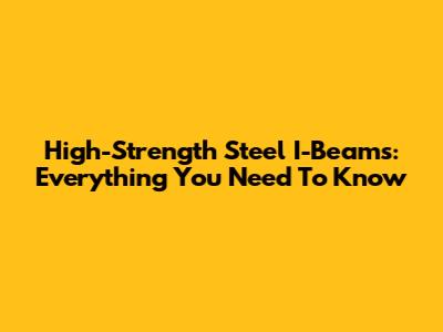 High-Strength Steel I-Beams: Everything You Need To Know
