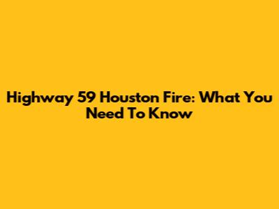 Highway 59 Houston Fire: What You Need To Know