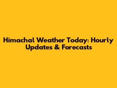Himachal Weather Today: Hourly Updates & Forecasts