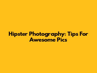 Hipster Photography: Tips For Awesome Pics