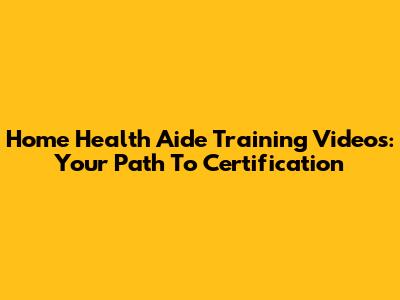Home Health Aide Training Videos: Your Path To Certification