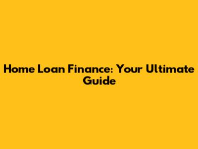 Home Loan Finance: Your Ultimate Guide