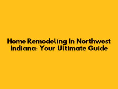 Home Remodeling In Northwest Indiana: Your Ultimate Guide