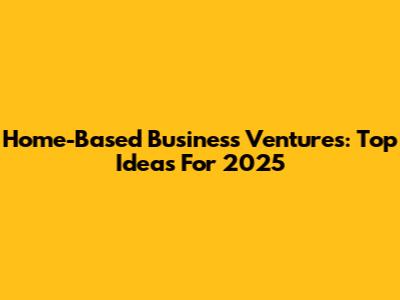 Home-Based Business Ventures: Top Ideas For 2025