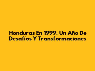 Honduras En 1999: Un Año De Desafíos Y Transformaciones