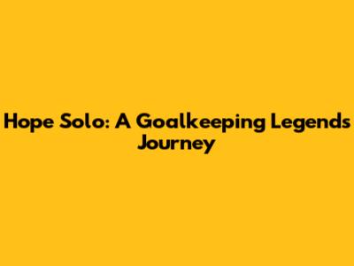 Hope Solo: A Goalkeeping Legend's Journey